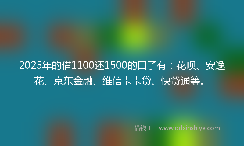 2025年的借1100还1500的口子有：花呗、安逸花、京东金融、维信卡卡贷、快贷通等。