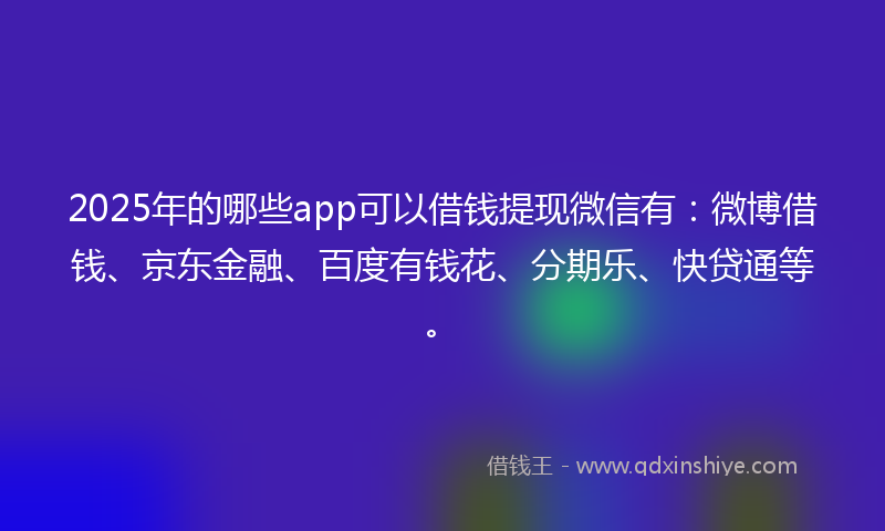 2025年的哪些app可以借钱提现微信有：微博借钱、京东金融、百度有钱花、分期乐、快贷通等。