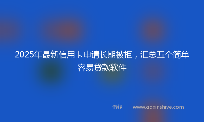 2025年最新信用卡申请长期被拒，汇总五个简单容易贷款软件