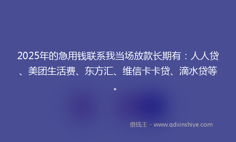2025年的急用钱联系我当场放款长期有：人人贷、美团生活费、东方汇、维信卡卡贷、滴水贷等。
