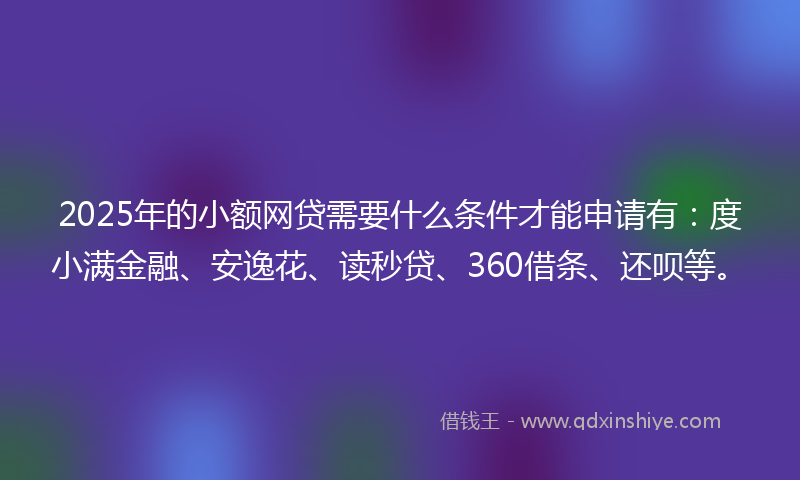 2025年的小额网贷需要什么条件才能申请有：度小满金融、安逸花、读秒贷、360借条、还呗等。