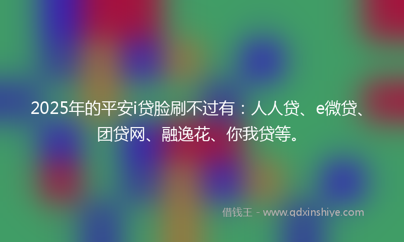 2025年的平安i贷脸刷不过有：人人贷、e微贷、团贷网、融逸花、你我贷等。