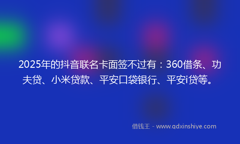 2025年的抖音联名卡面签不过有：360借条、功夫贷、小米贷款、平安口袋银行、平安i贷等。