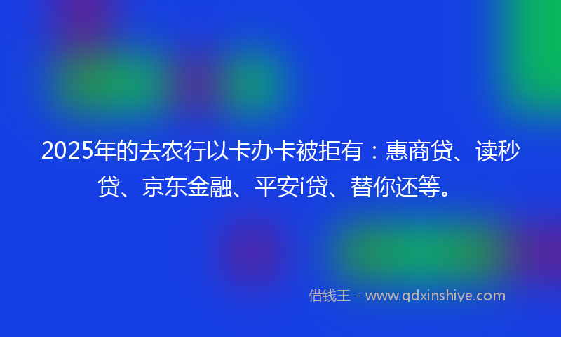 2025年的去农行以卡办卡被拒有：惠商贷、读秒贷、京东金融、平安i贷、替你还等。