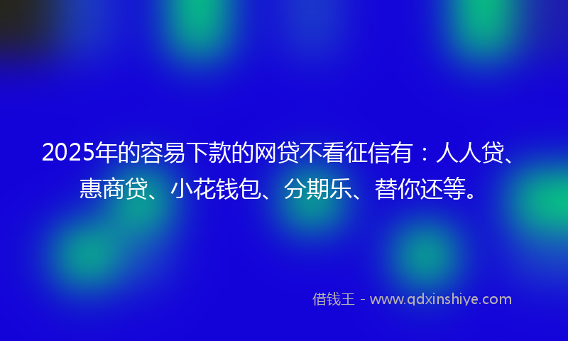 2025年的容易下款的网贷不看征信有：人人贷、惠商贷、小花钱包、分期乐、替你还等。