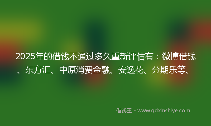 2025年的借钱不通过多久重新评估有：微博借钱、东方汇、中原消费金融、安逸花、分期乐等。