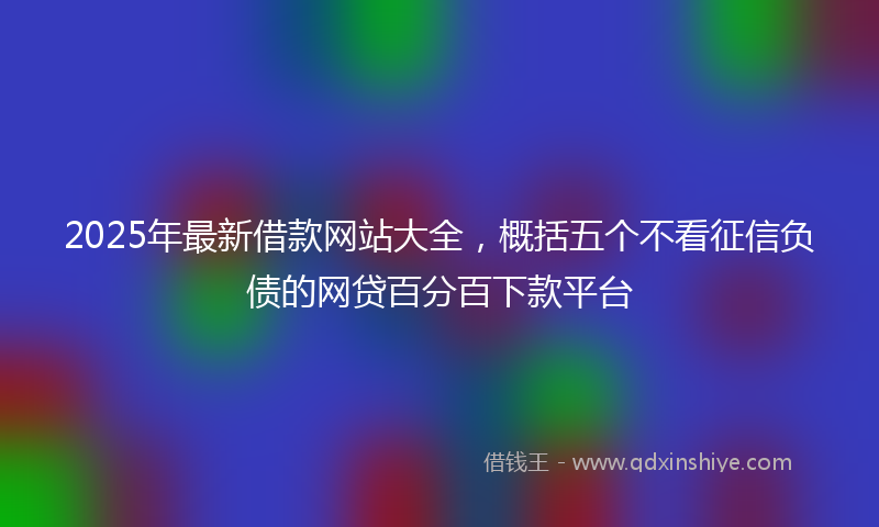 2025年最新借款网站大全，概括五个不看征信负债的网贷百分百下款平台