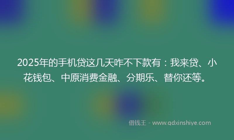 2025年的手机贷这几天咋不下款有：我来贷、小花钱包、中原消费金融、分期乐、替你还等。