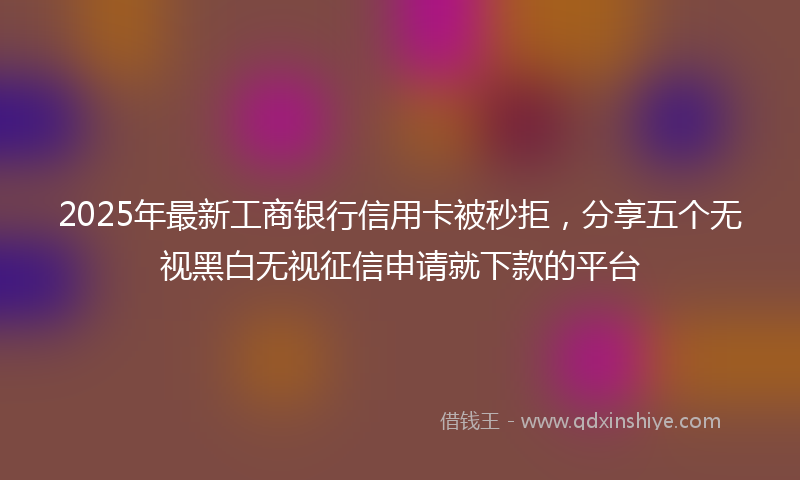 2025年最新工商银行信用卡被秒拒，分享五个无视黑白无视征信申请就下款的平台