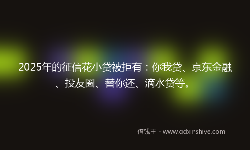 2025年的征信花小贷被拒有：你我贷、京东金融、投友圈、替你还、滴水贷等。