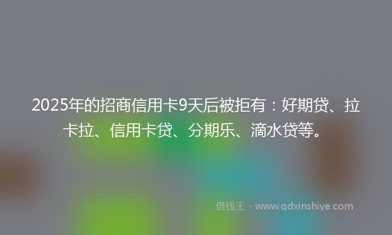 2025年的招商信用卡9天后被拒有：好期贷、拉卡拉、信用卡贷、分期乐、滴水贷等。