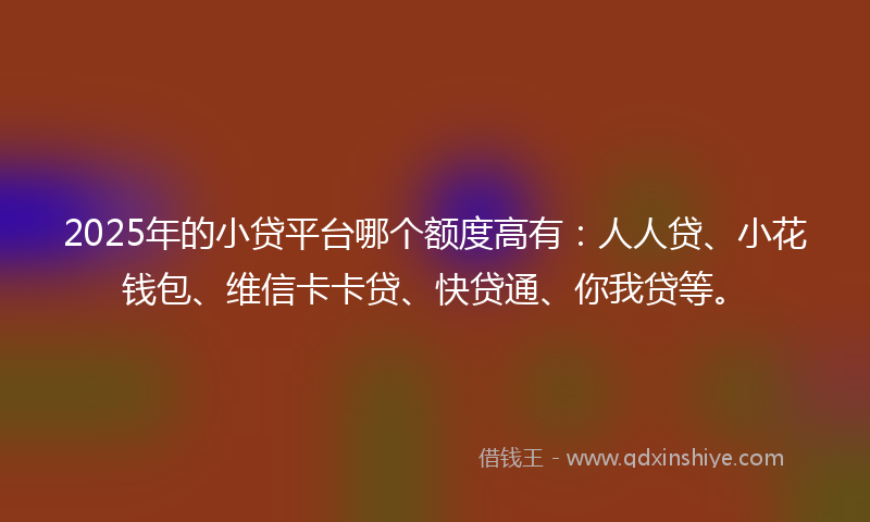 2025年的小贷平台哪个额度高有：人人贷、小花钱包、维信卡卡贷、快贷通、你我贷等。