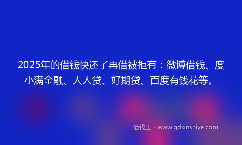 2025年的借钱快还了再借被拒有：微博借钱、度小满金融、人人贷、好期贷、百度有钱花等。