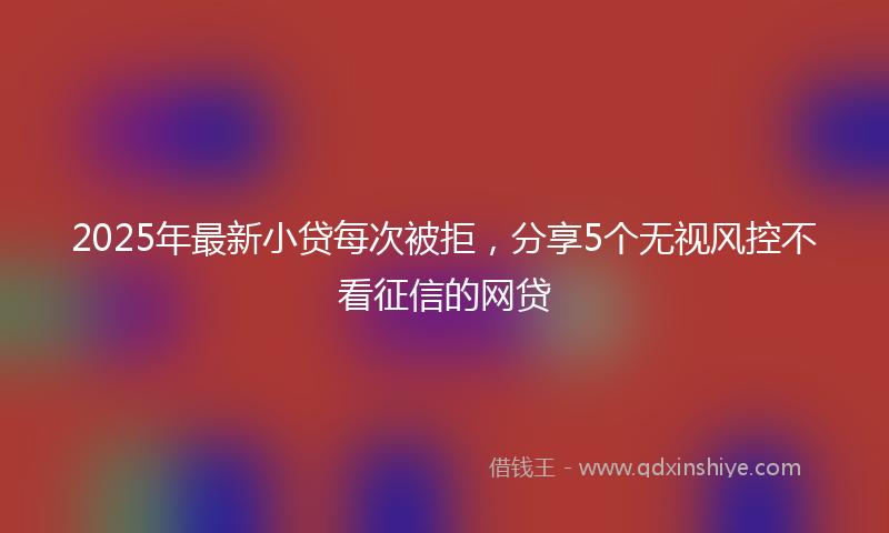 2025年最新小贷每次被拒，分享5个无视风控不看征信的网贷