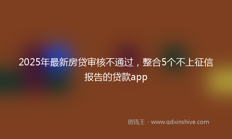 2025年最新房贷审核不通过，整合5个不上征信报告的贷款app