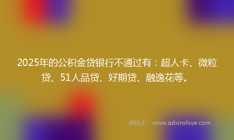 2025年的公积金贷银行不通过有：超人卡、微粒贷、51人品贷、好期贷、融逸花等。