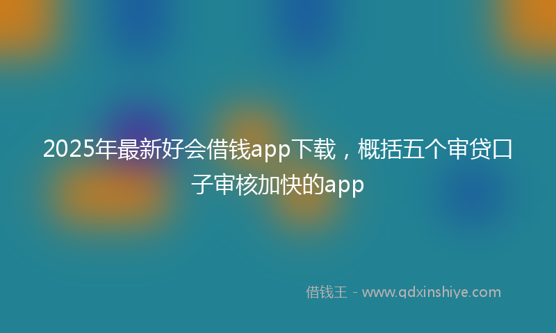 2025年最新好会借钱app下载，概括五个审贷口子审核加快的app