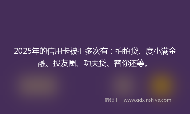 2025年的信用卡被拒多次有：拍拍贷、度小满金融、投友圈、功夫贷、替你还等。