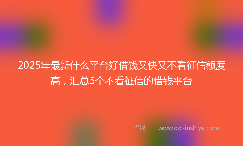 2025年最新什么平台好借钱又快又不看征信额度高，汇总5个不看征信的借钱平台