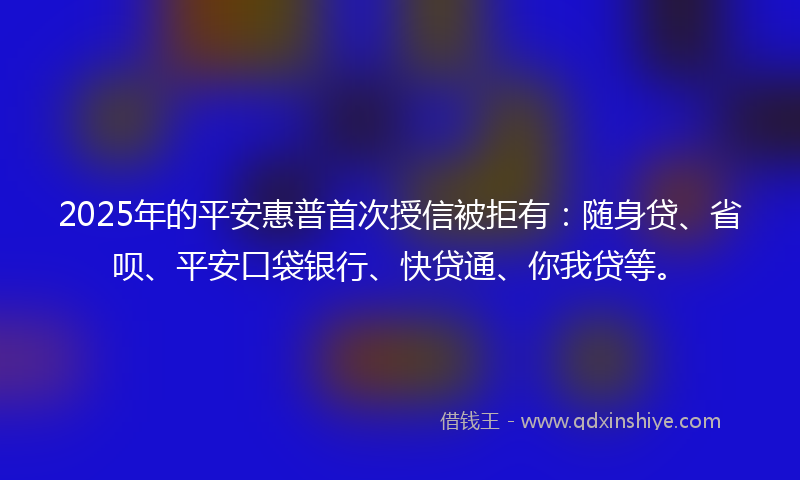2025年的平安惠普首次授信被拒有：随身贷、省呗、平安口袋银行、快贷通、你我贷等。