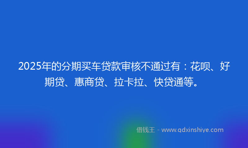 2025年的分期买车贷款审核不通过有：花呗、好期贷、惠商贷、拉卡拉、快贷通等。