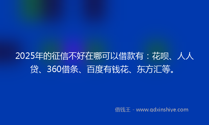 2025年的征信不好在哪可以借款有：花呗、人人贷、360借条、百度有钱花、东方汇等。