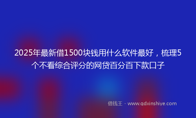 2025年最新借1500块钱用什么软件最好，梳理5个不看综合评分的网贷百分百下款口子