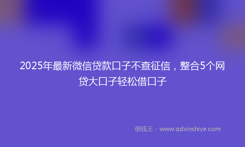 2025年最新微信贷款口子不查征信，整合5个网贷大口子轻松借口子