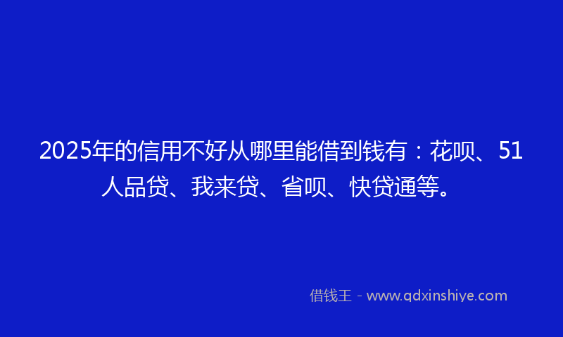 2025年的信用不好从哪里能借到钱有：花呗、51人品贷、我来贷、省呗、快贷通等。