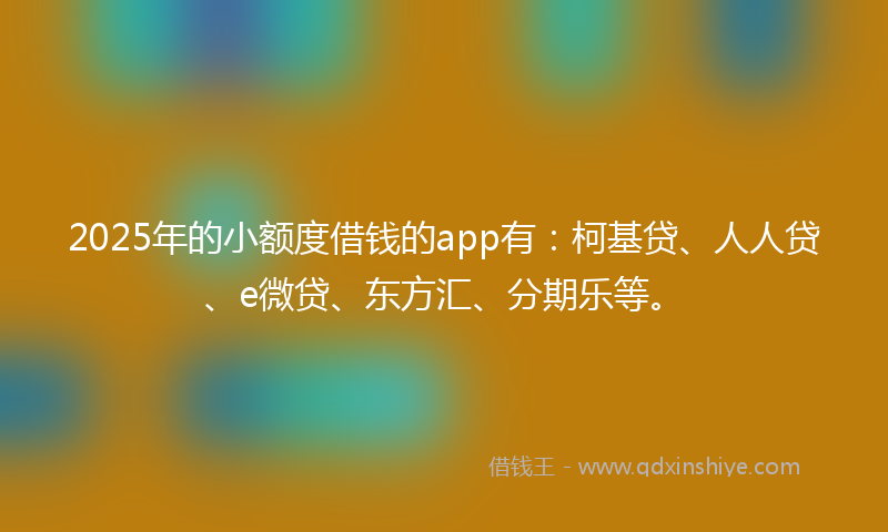 2025年的小额度借钱的app有：柯基贷、人人贷、e微贷、东方汇、分期乐等。
