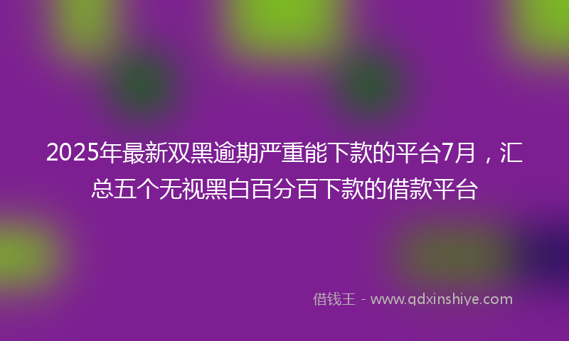 2025年最新双黑逾期严重能下款的平台7月，汇总五个无视黑白百分百下款的借款平台