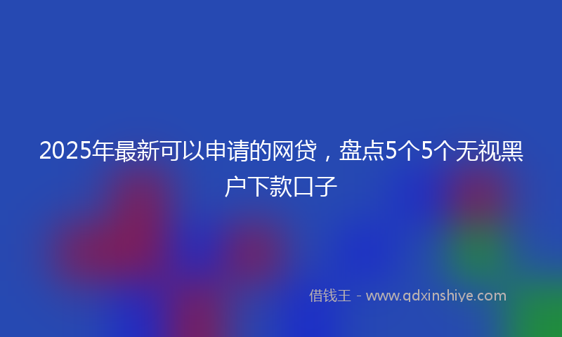 2025年最新可以申请的网贷，盘点5个5个无视黑户下款口子