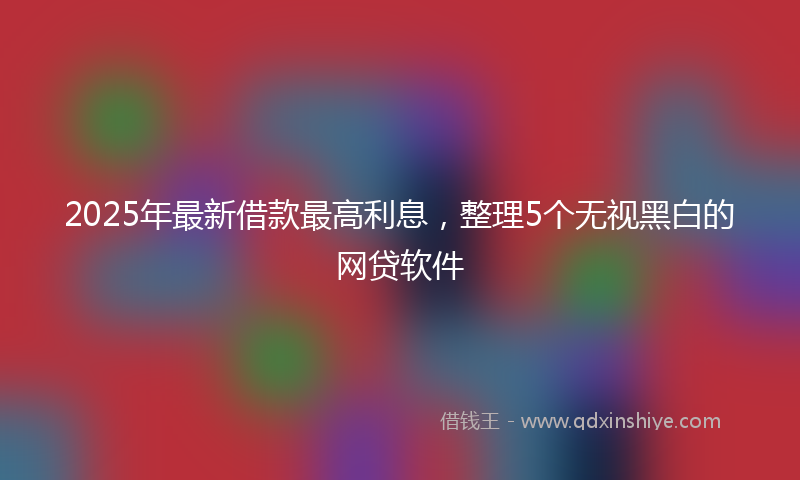 2025年最新借款最高利息，整理5个无视黑白的网贷软件