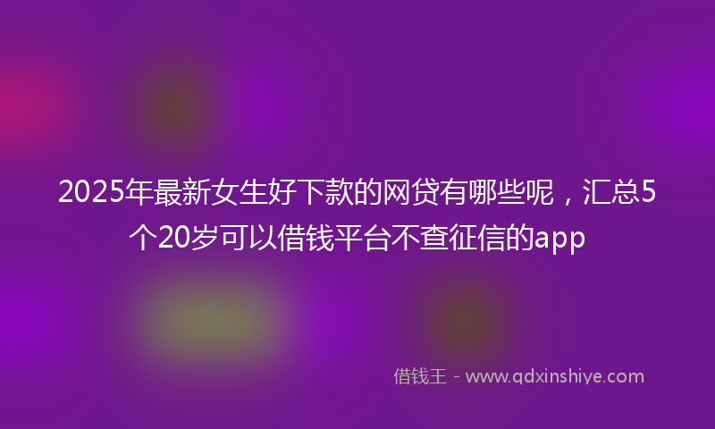 2025年最新女生好下款的网贷有哪些呢，汇总5个20岁可以借钱平台不查征信的app