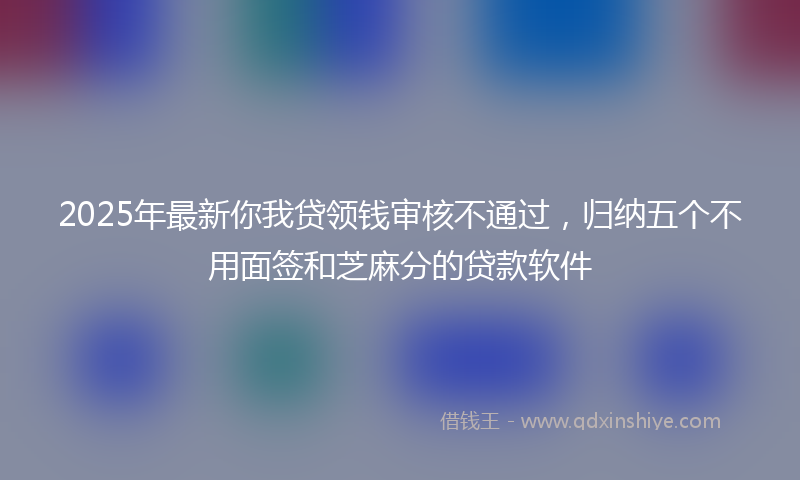 2025年最新你我贷领钱审核不通过，归纳五个不用面签和芝麻分的贷款软件