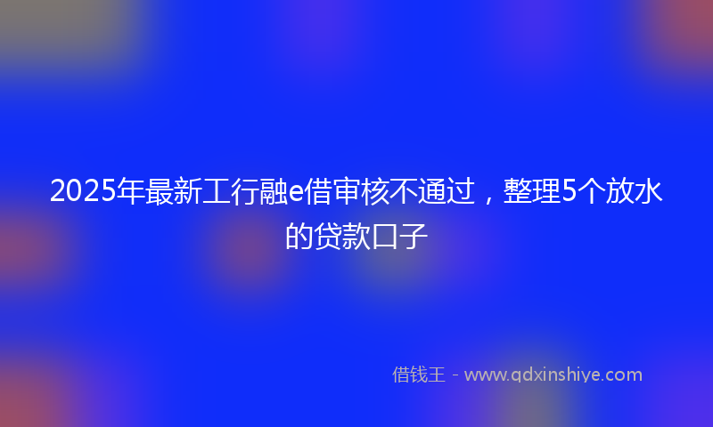 2025年最新工行融e借审核不通过，整理5个放水的贷款口子