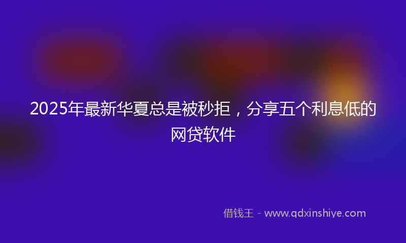 2025年最新华夏总是被秒拒，分享五个利息低的网贷软件