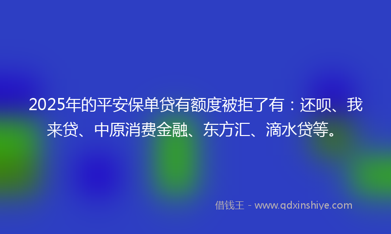 2025年的平安保单贷有额度被拒了有：还呗、我来贷、中原消费金融、东方汇、滴水贷等。