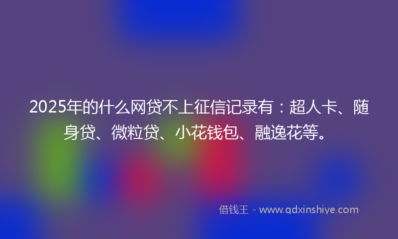 2025年的什么网贷不上征信记录有：超人卡、随身贷、微粒贷、小花钱包、融逸花等。