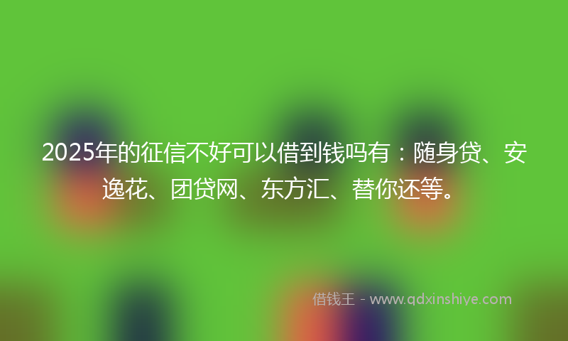 2025年的征信不好可以借到钱吗有：随身贷、安逸花、团贷网、东方汇、替你还等。