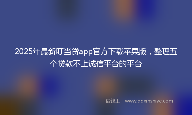 2025年最新叮当贷app官方下载苹果版，整理五个贷款不上诚信平台的平台