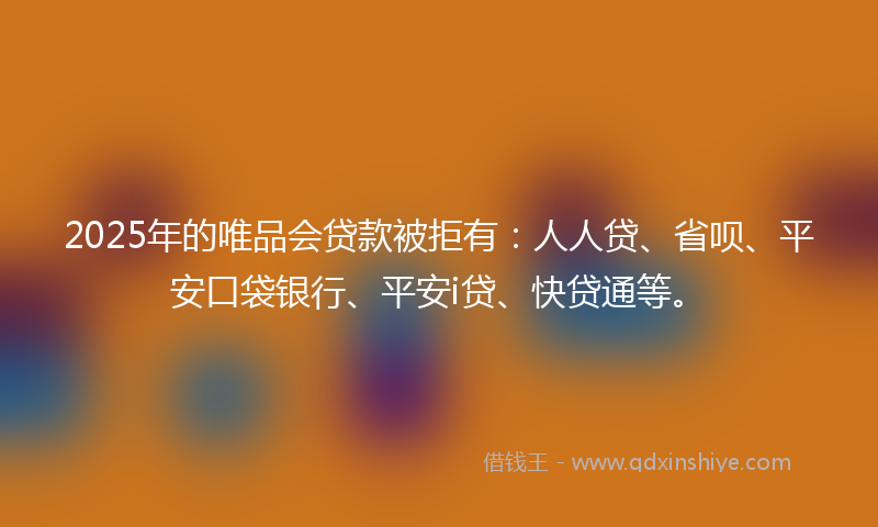 2025年的唯品会贷款被拒有：人人贷、省呗、平安口袋银行、平安i贷、快贷通等。
