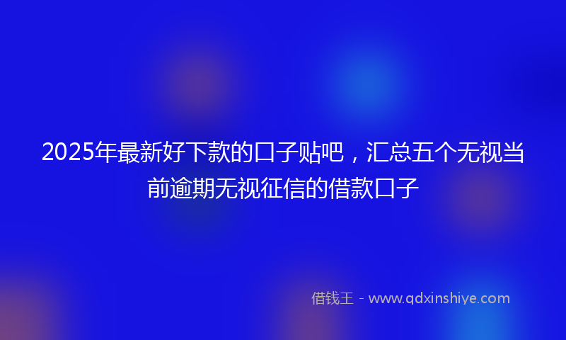 2025年最新好下款的口子贴吧，汇总五个无视当前逾期无视征信的借款口子