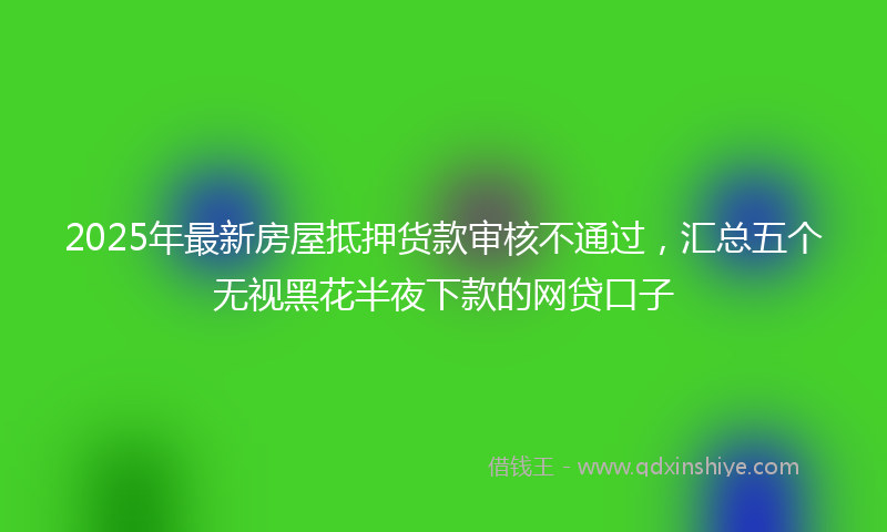 2025年最新房屋抵押货款审核不通过，汇总五个无视黑花半夜下款的网贷口子