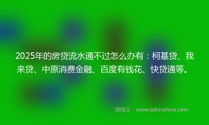 2025年的房贷流水通不过怎么办有：柯基贷、我来贷、中原消费金融、百度有钱花、快贷通等。