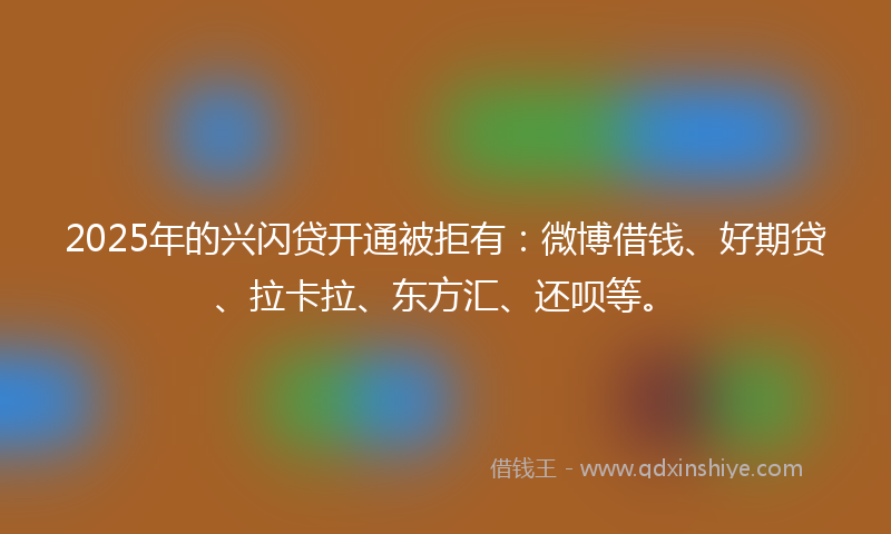 2025年的兴闪贷开通被拒有：微博借钱、好期贷、拉卡拉、东方汇、还呗等。