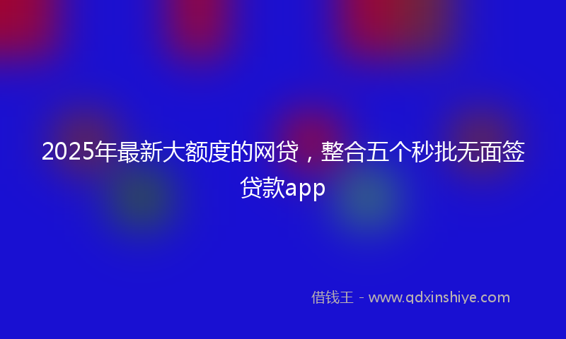 2025年最新大额度的网贷，整合五个秒批无面签贷款app