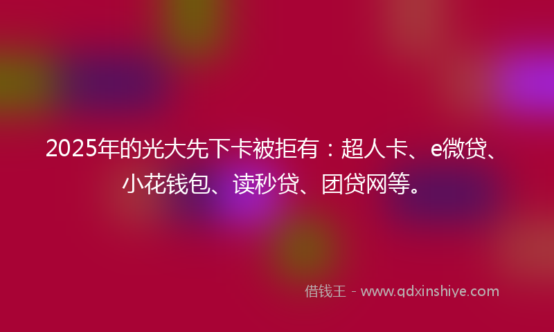 2025年的光大先下卡被拒有：超人卡、e微贷、小花钱包、读秒贷、团贷网等。