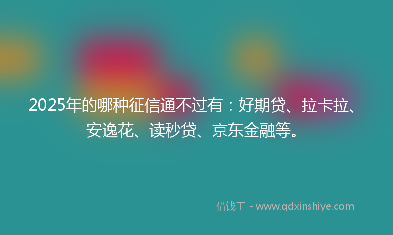 2025年的哪种征信通不过有：好期贷、拉卡拉、安逸花、读秒贷、京东金融等。