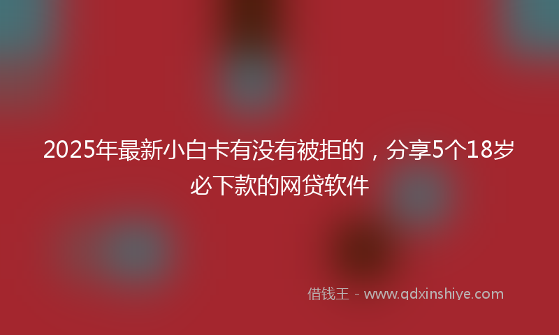 2025年最新小白卡有没有被拒的，分享5个18岁必下款的网贷软件